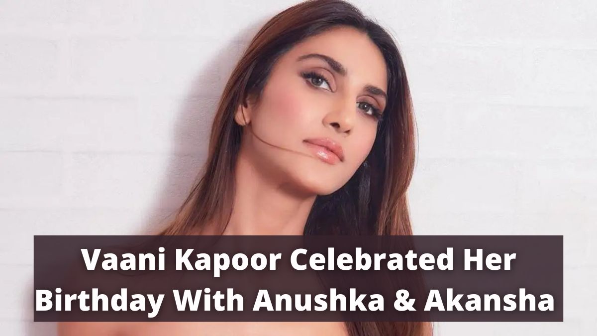 Vaani Kapoor Celebrated Her Birthday With Anushka & Akansha